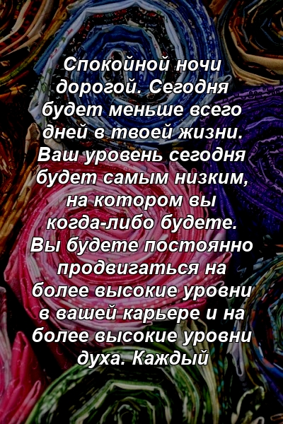 Спокойной ночи дорогой. Сегодня будет меньше всего дней в твоей жизни. Ваш уровень сегодня будет самым низким, на котором вы когда-либо будете. Вы будете постоянно продвигаться на более высокие уровни в вашей карьере и на более высокие уровни духа. Каждый