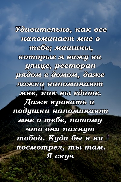 Удивительно, как все напоминает мне о тебе; машины, которые я вижу на улице, ресторан рядом с домом, даже ложки напоминают мне, как вы едите. Даже кровать и подушки напоминают мне о тебе, потому что они пахнут тобой. Куда бы я ни посмотрел, ты там. Я скуч