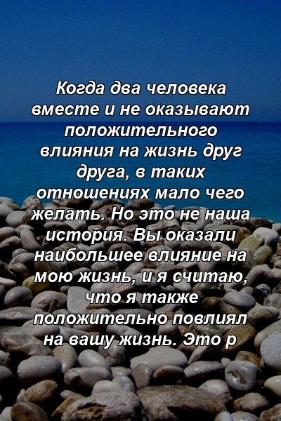 Когда два человека вместе и не оказывают положительного влияния на жизнь друг друга, в таких отношениях мало чего желать. Но это не наша история. Вы оказали наибольшее влияние на мою жизнь, и я считаю, что я также положительно повлиял на вашу жизнь. Это р