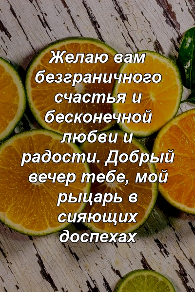 Желаю вам безграничного счастья и бесконечной любви и радости. Добрый вечер тебе, мой рыцарь в сияющих доспехах