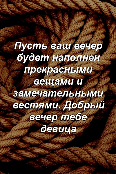 Пусть ваш вечер будет наполнен прекрасными вещами и замечательными вестями. Добрый вечер тебе девица