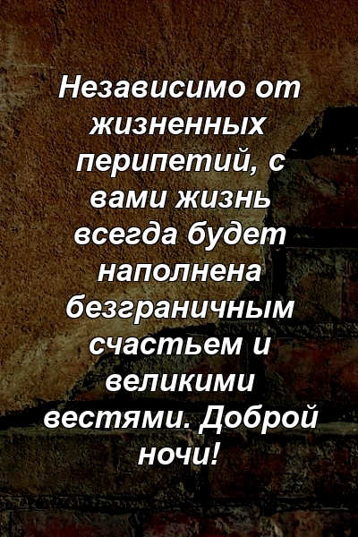 Независимо от жизненных перипетий, с вами жизнь всегда будет наполнена безграничным счастьем и великими вестями. Доброй ночи!