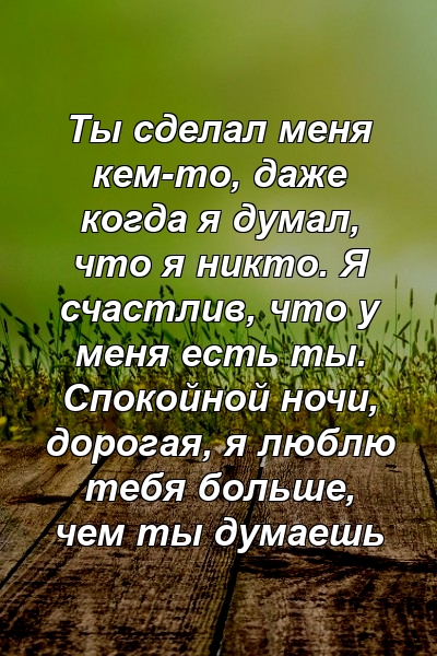 Ты сделал меня кем-то, даже когда я думал, что я никто. Я счастлив, что у меня есть ты. Спокойной ночи, дорогая, я люблю тебя больше, чем ты думаешь