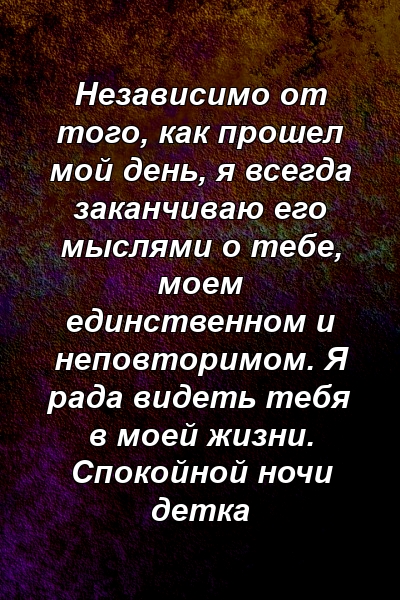 Независимо от того, как прошел мой день, я всегда заканчиваю его мыслями о тебе, моем единственном и неповторимом. Я рада видеть тебя в моей жизни. Спокойной ночи детка