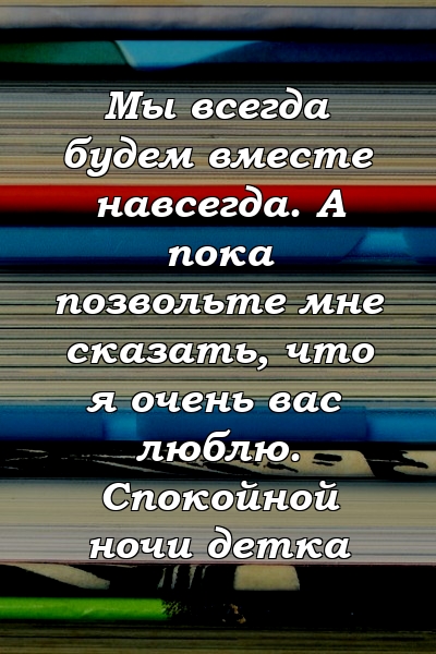 Мы всегда будем вместе навсегда. А пока позвольте мне сказать, что я очень вас люблю. Спокойной ночи детка