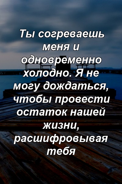 Ты согреваешь меня и одновременно холодно. Я не могу дождаться, чтобы провести остаток нашей жизни, расшифровывая тебя