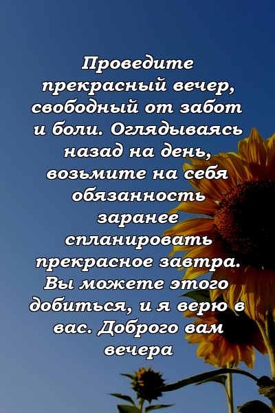 Проведите прекрасный вечер, свободный от забот и боли. Оглядываясь назад на день, возьмите на себя обязанность заранее спланировать прекрасное завтра. Вы можете этого добиться, и я верю в вас. Доброго вам вечера