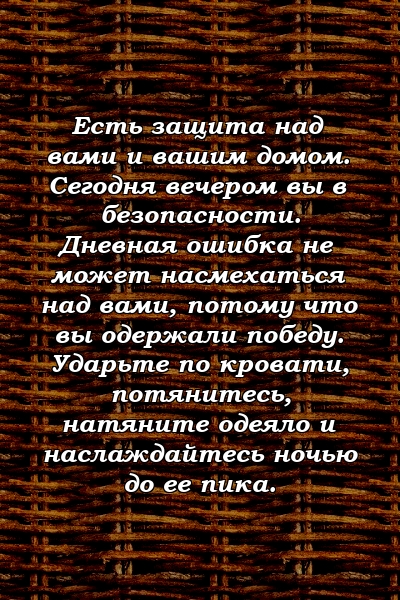 Есть защита над вами и вашим домом. Сегодня вечером вы в безопасности. Дневная ошибка не может насмехаться над вами, потому что вы одержали победу. Ударьте по кровати, потянитесь, натяните одеяло и наслаждайтесь ночью до ее пика.