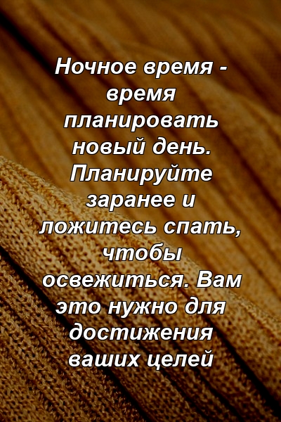 Ночное время - время планировать новый день. Планируйте заранее и ложитесь спать, чтобы освежиться. Вам это нужно для достижения ваших целей