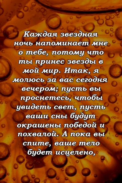 Каждая звездная ночь напоминает мне о тебе, потому что ты принес звезды в мой мир. Итак, я молюсь за вас сегодня вечером; пусть вы проснетесь, чтобы увидеть свет, пусть ваши сны будут окрашены победой и похвалой. А пока вы спите, ваше тело будет исцелено,