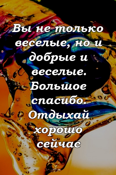 Вы не только веселые, но и добрые и веселые. Большое спасибо. Отдыхай хорошо сейчас