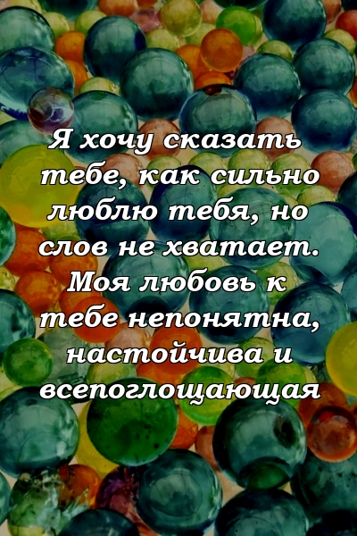 Я хочу сказать тебе, как сильно люблю тебя, но слов не хватает. Моя любовь к тебе непонятна, настойчива и всепоглощающая