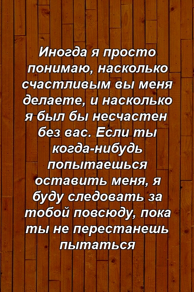 Иногда я просто понимаю, насколько счастливым вы меня делаете, и насколько я был бы несчастен без вас. Если ты когда-нибудь попытаешься оставить меня, я буду следовать за тобой повсюду, пока ты не перестанешь пытаться