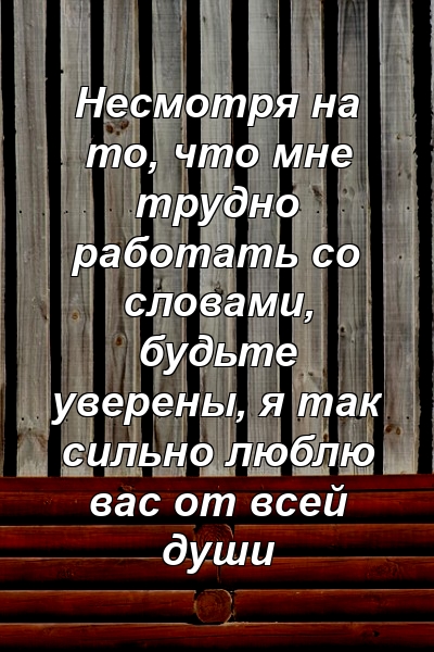 Несмотря на то, что мне трудно работать со словами, будьте уверены, я так сильно люблю вас от всей души