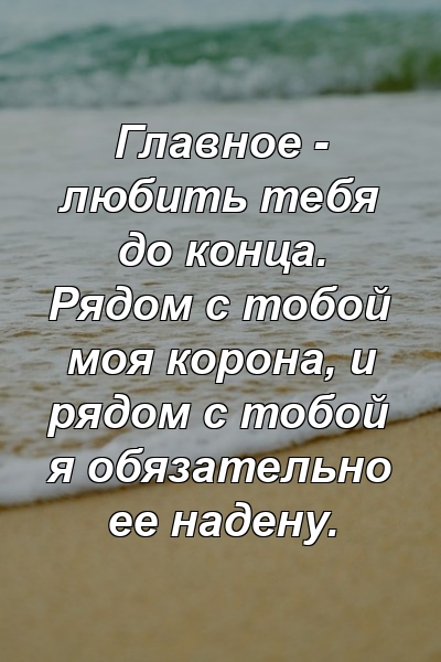 Главное - любить тебя до конца. Рядом с тобой моя корона, и рядом с тобой я обязательно ее надену.