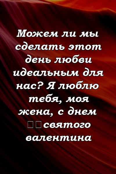 Можем ли мы сделать этот день любви идеальным для нас? Я люблю тебя, моя жена, с днем ​​святого валентина