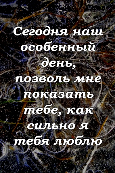 Сегодня наш особенный день, позволь мне показать тебе, как сильно я тебя люблю