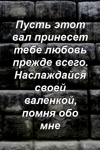 Пусть этот вал принесет тебе любовь прежде всего. Наслаждайся своей валенкой, помня обо мне