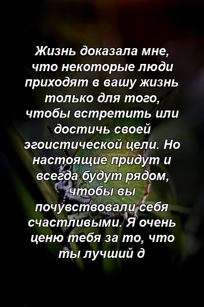 Жизнь доказала мне, что некоторые люди приходят в вашу жизнь только для того, чтобы встретить или достичь своей эгоистической цели. Но настоящие придут и всегда будут рядом, чтобы вы почувствовали себя счастливыми. Я очень ценю тебя за то, что ты лучший д