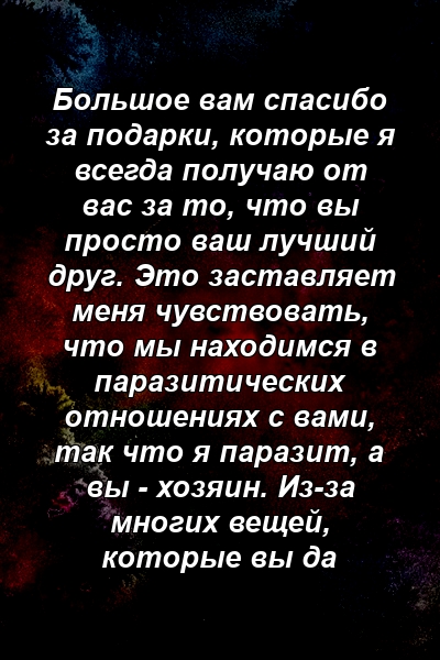 Большое вам спасибо за подарки, которые я всегда получаю от вас за то, что вы просто ваш лучший друг. Это заставляет меня чувствовать, что мы находимся в паразитических отношениях с вами, так что я паразит, а вы - хозяин. Из-за многих вещей, которые вы да