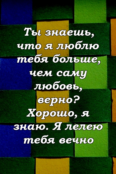 Ты знаешь, что я люблю тебя больше, чем саму любовь, верно? Хорошо, я знаю. Я лелею тебя вечно