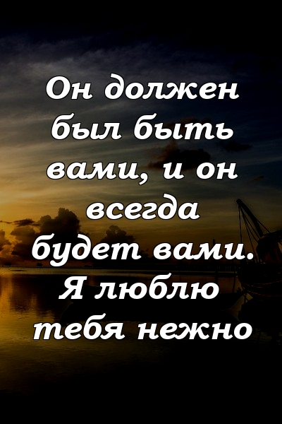 Он должен был быть вами, и он всегда будет вами. Я люблю тебя нежно