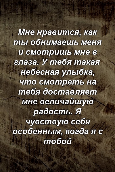 Мне нравится, как ты обнимаешь меня и смотришь мне в глаза. У тебя такая небесная улыбка, что смотреть на тебя доставляет мне величайшую радость. Я чувствую себя особенным, когда я с тобой