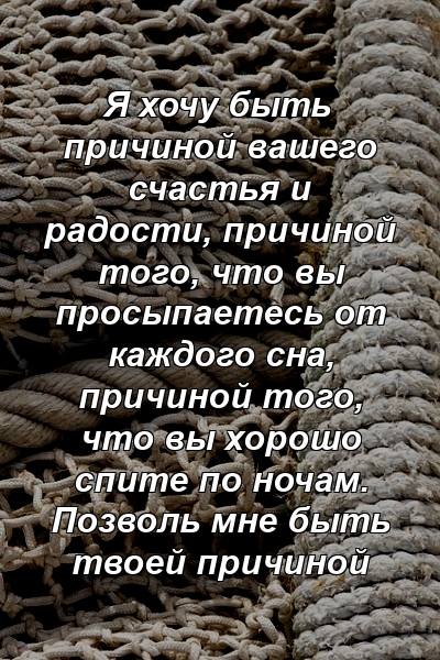 Я хочу быть причиной вашего счастья и радости, причиной того, что вы просыпаетесь от каждого сна, причиной того, что вы хорошо спите по ночам. Позволь мне быть твоей причиной