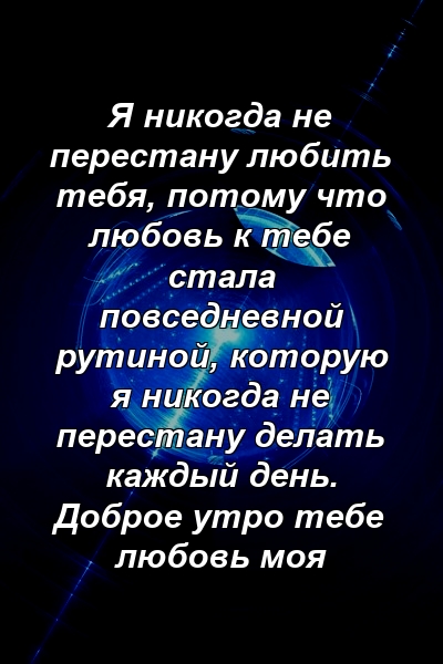 Я никогда не перестану любить тебя, потому что любовь к тебе стала повседневной рутиной, которую я никогда не перестану делать каждый день. Доброе утро тебе любовь моя