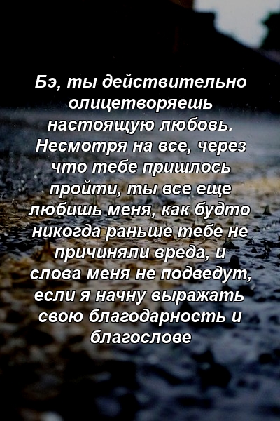 Бэ, ты действительно олицетворяешь настоящую любовь. Несмотря на все, через что тебе пришлось пройти, ты все еще любишь меня, как будто никогда раньше тебе не причиняли вреда, и слова меня не подведут, если я начну выражать свою благодарность и благослове