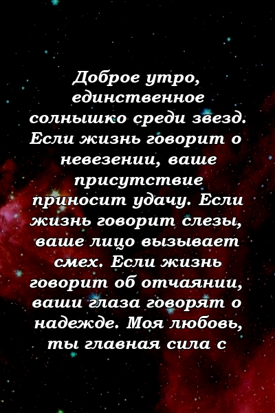 Доброе утро, единственное солнышко среди звезд. Если жизнь говорит о невезении, ваше присутствие приносит удачу. Если жизнь говорит слезы, ваше лицо вызывает смех. Если жизнь говорит об отчаянии, ваши глаза говорят о надежде. Моя любовь, ты главная сила с