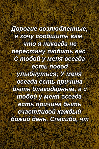 Дорогие возлюбленные, я хочу сообщить вам, что я никогда не перестану любить вас. С тобой у меня всегда есть повод улыбнуться; У меня всегда есть причина быть благодарным, а с тобой у меня всегда есть причина быть счастливой каждый божий день. Спасибо, чт