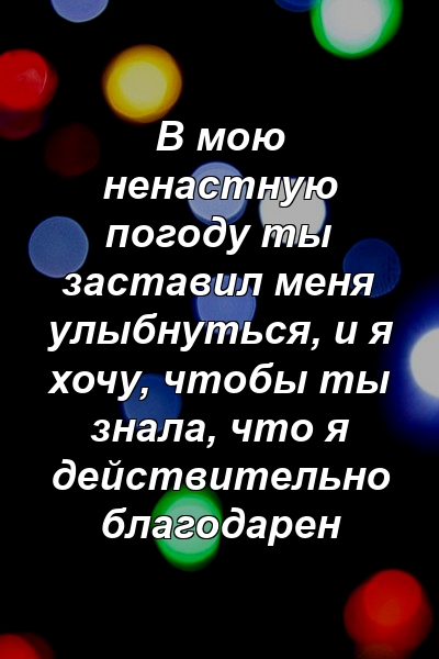 В мою ненастную погоду ты заставил меня улыбнуться, и я хочу, чтобы ты знала, что я действительно благодарен