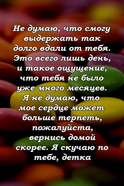 Не думаю, что смогу выдержать так долго вдали от тебя. Это всего лишь день, и такое ощущение, что тебя не было уже много месяцев. Я не думаю, что мое сердце может больше терпеть, пожалуйста, вернись домой скорее. Я скучаю по тебе, детка