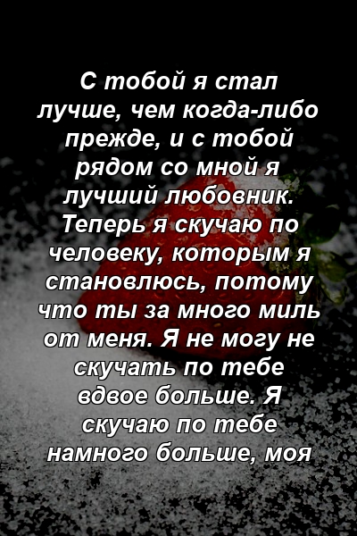 С тобой я стал лучше, чем когда-либо прежде, и с тобой рядом со мной я лучший любовник. Теперь я скучаю по человеку, которым я становлюсь, потому что ты за много миль от меня. Я не могу не скучать по тебе вдвое больше. Я скучаю по тебе намного больше, моя