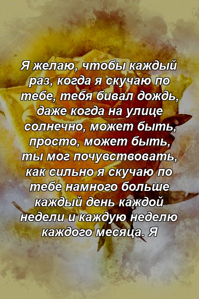 Я желаю, чтобы каждый раз, когда я скучаю по тебе, тебя бивал дождь, даже когда на улице солнечно, может быть, просто, может быть, ты мог почувствовать, как сильно я скучаю по тебе намного больше каждый день каждой недели и каждую неделю каждого месяца. Я