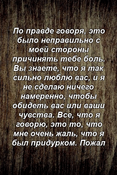 По правде говоря, это было неправильно с моей стороны причинять тебе боль. Вы знаете, что я так сильно люблю вас, и я не сделаю ничего намеренно, чтобы обидеть вас или ваши чувства. Все, что я говорю, это то, что мне очень жаль, что я был придурком. Пожал