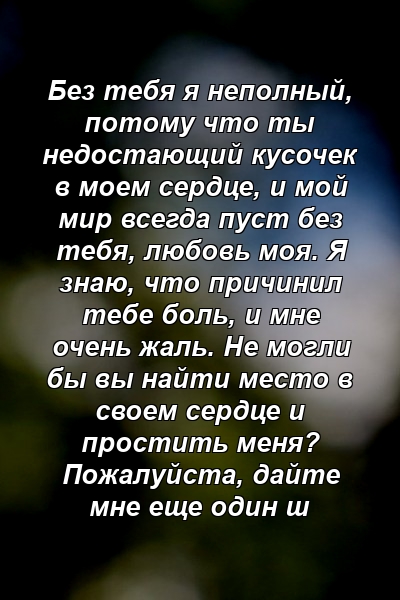 Без тебя я неполный, потому что ты недостающий кусочек в моем сердце, и мой мир всегда пуст без тебя, любовь моя. Я знаю, что причинил тебе боль, и мне очень жаль. Не могли бы вы найти место в своем сердце и простить меня? Пожалуйста, дайте мне еще один ш