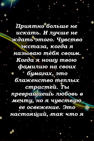 Приятно больше не искать. И лучше не ждать этого. Чувство экстаза, когда я называю тебя своим. Когда я ношу твою фамилию на своих бумагах, это блаженство теплых страстей. Ты превращаешь любовь в мечту, но я чувствую ее освежение. Это настоящий, так что я 