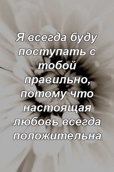 Я всегда буду поступать с тобой правильно, потому что настоящая любовь всегда положительна