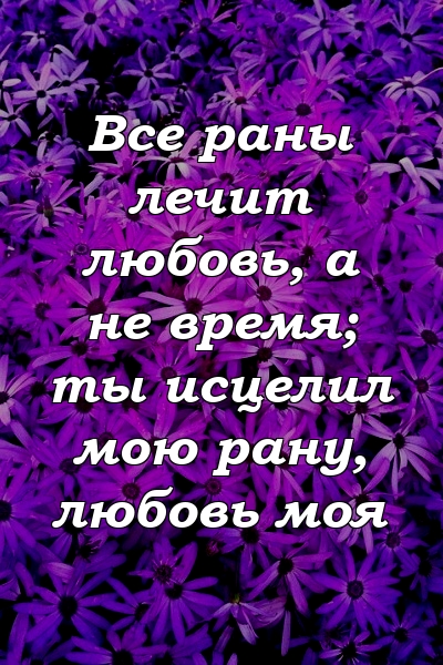 Все раны лечит любовь, а не время; ты исцелил мою рану, любовь моя