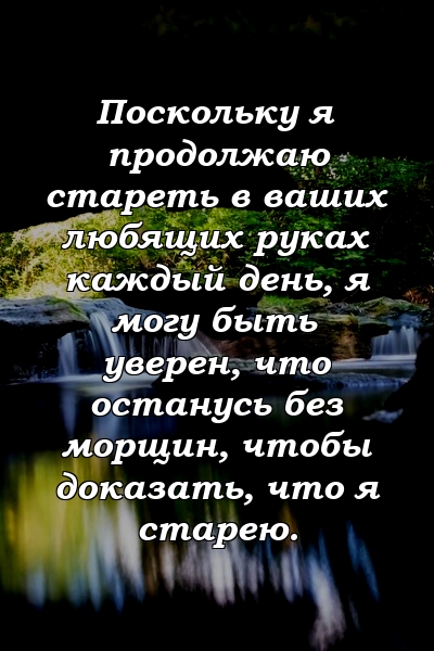 Поскольку я продолжаю стареть в ваших любящих руках каждый день, я могу быть уверен, что останусь без морщин, чтобы доказать, что я старею.