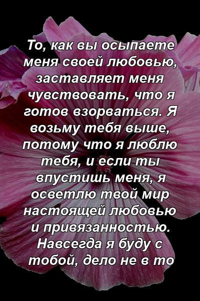 То, как вы осыпаете меня своей любовью, заставляет меня чувствовать, что я готов взорваться. Я возьму тебя выше, потому что я люблю тебя, и если ты впустишь меня, я осветлю твой мир настоящей любовью и привязанностью. Навсегда я буду с тобой, дело не в то