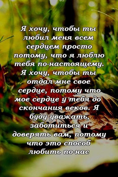 Я хочу, чтобы ты любил меня всем сердцем просто потому, что я люблю тебя по-настоящему. Я хочу, чтобы ты отдал мне свое сердце, потому что мое сердце у тебя до скончания веков. Я буду уважать, заботиться и доверять вам, потому что это способ любить по-нас