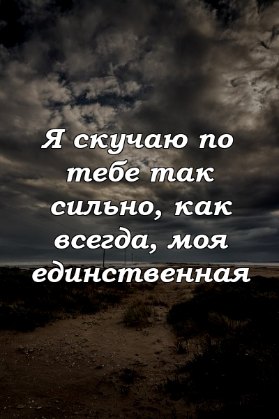 Я скучаю по тебе так сильно, как всегда, моя единственная