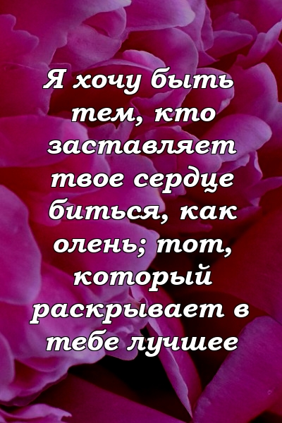 Я хочу быть тем, кто заставляет твое сердце биться, как олень; тот, который раскрывает в тебе лучшее