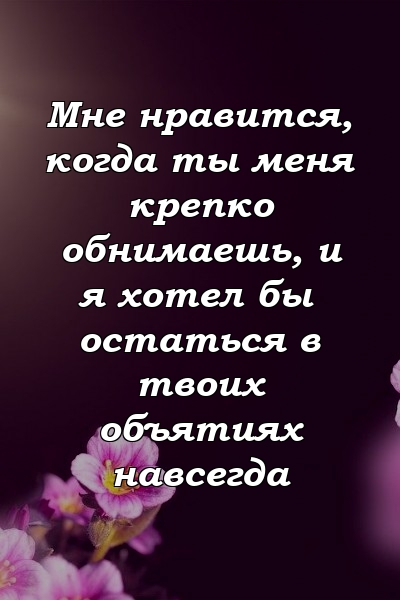 Мне нравится, когда ты меня крепко обнимаешь, и я хотел бы остаться в твоих объятиях навсегда