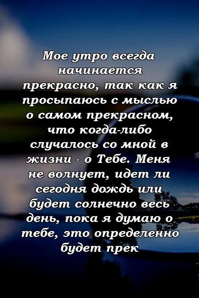 Мое утро всегда начинается прекрасно, так как я просыпаюсь с мыслью о самом прекрасном, что когда-либо случалось со мной в жизни - о Тебе. Меня не волнует, идет ли сегодня дождь или будет солнечно весь день, пока я думаю о тебе, это определенно будет прек