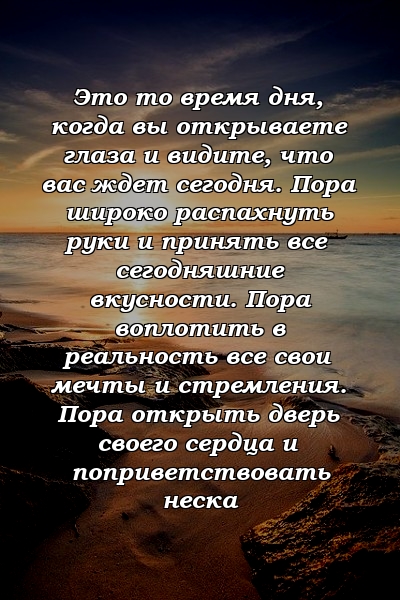 Это то время дня, когда вы открываете глаза и видите, что вас ждет сегодня. Пора широко распахнуть руки и принять все сегодняшние вкусности. Пора воплотить в реальность все свои мечты и стремления. Пора открыть дверь своего сердца и поприветствовать неска