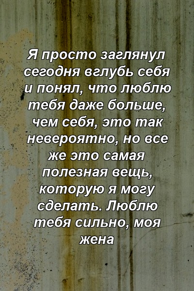 Я просто заглянул сегодня вглубь себя и понял, что люблю тебя даже больше, чем себя, это так невероятно, но все же это самая полезная вещь, которую я могу сделать. Люблю тебя сильно, моя жена